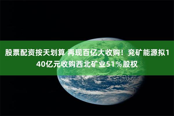 股票配资按天划算 再现百亿大收购！兖矿能源拟140亿元收购西北矿业51％股权