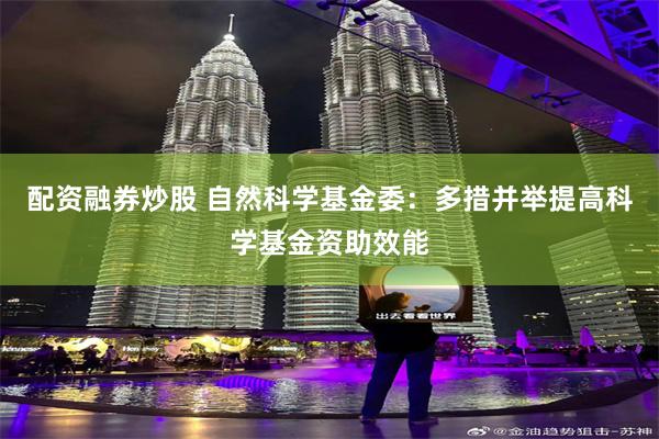 配资融券炒股 自然科学基金委：多措并举提高科学基金资助效能