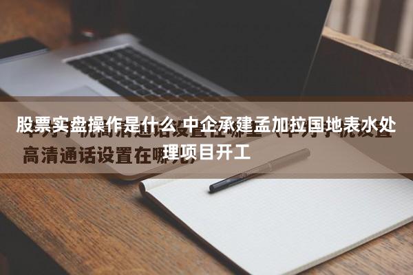 股票实盘操作是什么 中企承建孟加拉国地表水处理项目开工