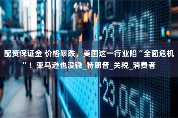 配资保证金 价格暴跌，美国这一行业陷“全面危机”！亚马逊也没辙_特朗普_关税_消费者