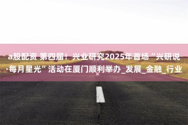 a股配资 第四届！兴业研究2025年首场“兴研说·每月星光”活动在厦门顺利举办_发展_金融_行业