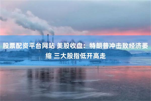 股票配资平台网站 美股收盘：特朗普冲击致经济萎缩 三大股指低开高走