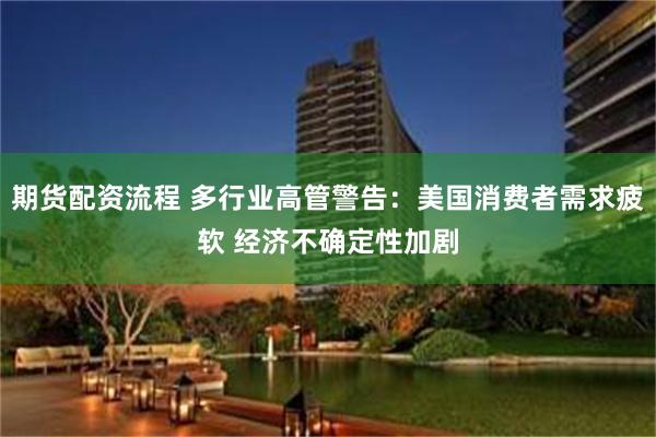 期货配资流程 多行业高管警告：美国消费者需求疲软 经济不确定性加剧