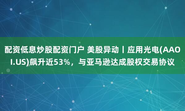 配资低息炒股配资门户 美股异动丨应用光电(AAOI.US)飙升近53%，与亚马逊达成股权交易协议