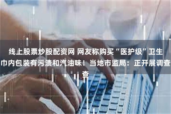 线上股票炒股配资网 网友称购买“医护级”卫生巾内包装有污渍和汽油味！当地市监局：正开展调查