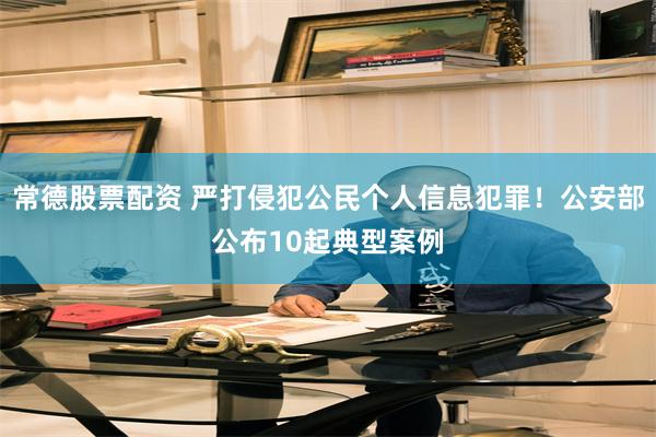 常德股票配资 严打侵犯公民个人信息犯罪！公安部公布10起典型案例