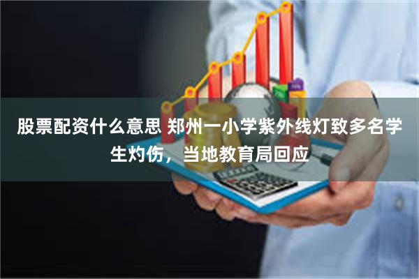 股票配资什么意思 郑州一小学紫外线灯致多名学生灼伤，当地教育局回应