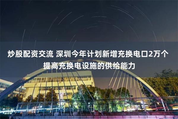 炒股配资交流 深圳今年计划新增充换电口2万个 提高充换电设施的供给能力