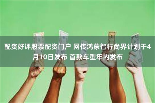 配资好评股票配资门户 网传鸿蒙智行尚界计划于4月10日发布 首款车型年内发布