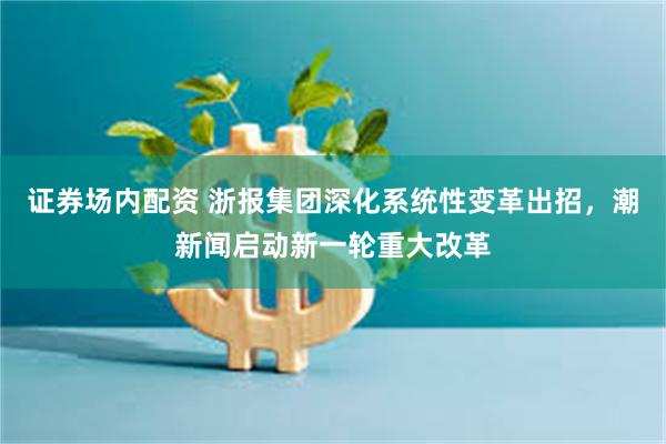 证券场内配资 浙报集团深化系统性变革出招，潮新闻启动新一轮重大改革