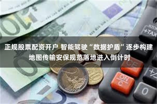 正规股票配资开户 智能驾驶“数据护盾”逐步构建 地图传输安保规范落地进入倒计时
