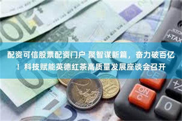 配资可信股票配资门户 聚智谋新篇，奋力破百亿！科技赋能英德红茶高质量发展座谈会召开