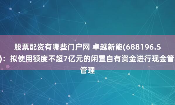 股票配资有哪些门户网 卓越新能(688196.SH)：拟使用额度不超7亿元的闲置自有资金进行现金管理
