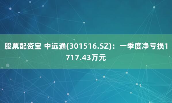 股票配资宝 中远通(301516.SZ)：一季度净亏损1717.43万元