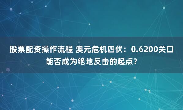 股票配资操作流程 澳元危机四伏：0.6200关口能否成为绝地反击的起点？