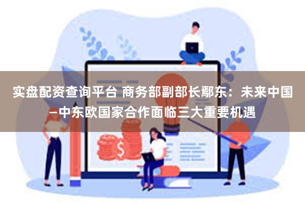 实盘配资查询平台 商务部副部长鄢东：未来中国—中东欧国家合作面临三大重要机遇