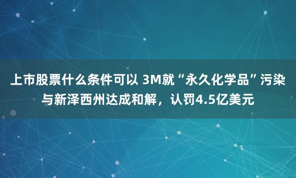 上市股票什么条件可以 3M就“永久化学品”污染与新泽西州达成和解，认罚4.5亿美元