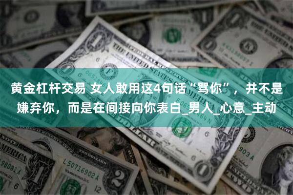 黄金杠杆交易 女人敢用这4句话“骂你”，并不是嫌弃你，而是在间接向你表白_男人_心意_主动