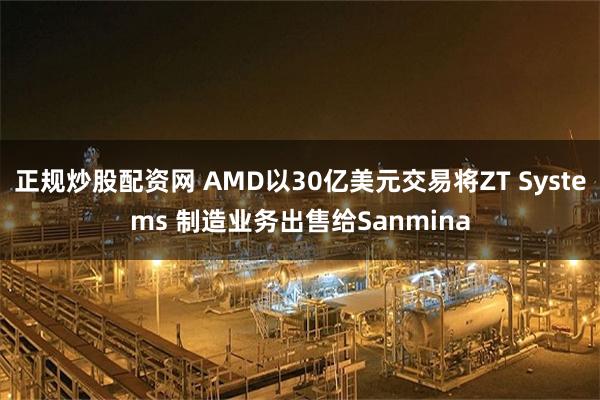 正规炒股配资网 AMD以30亿美元交易将ZT Systems 制造业务出售给Sanmina