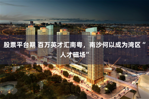 股票平台期 百万英才汇南粤，南沙何以成为湾区“人才磁场”