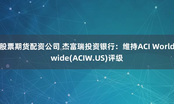 股票期货配资公司 杰富瑞投资银行：维持ACI Worldwide(ACIW.US)评级