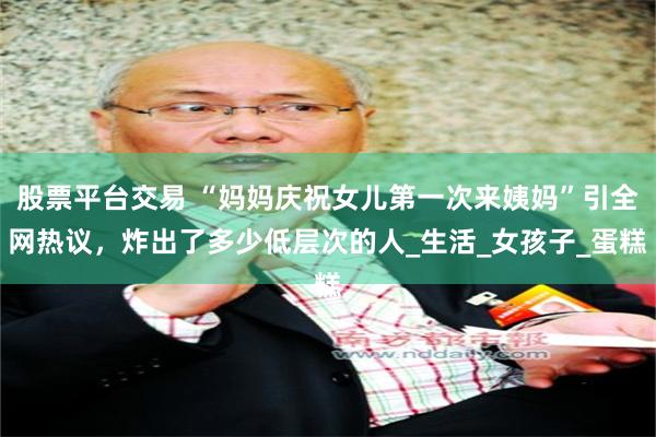 股票平台交易 “妈妈庆祝女儿第一次来姨妈”引全网热议，炸出了多少低层次的人_生活_女孩子_蛋糕