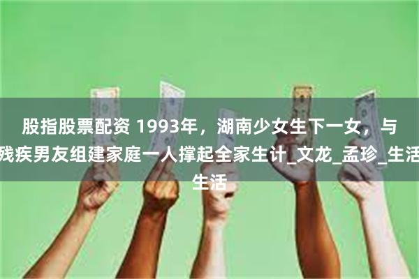 股指股票配资 1993年，湖南少女生下一女，与残疾男友组建家庭一人撑起全家生计_文龙_孟珍_生活