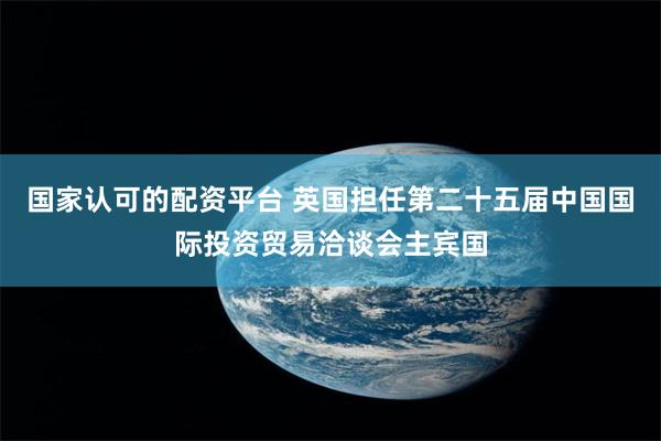 国家认可的配资平台 英国担任第二十五届中国国际投资贸易洽谈会主宾国
