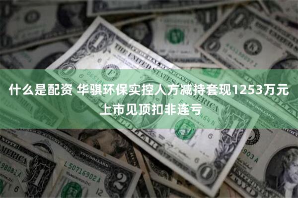 什么是配资 华骐环保实控人方减持套现1253万元 上市见顶扣非连亏