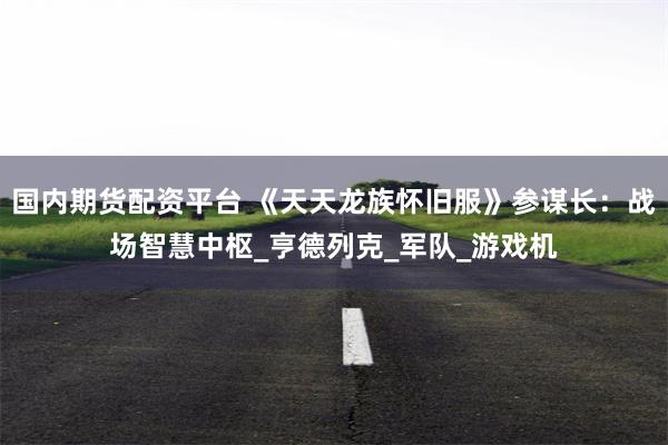 国内期货配资平台 《天天龙族怀旧服》参谋长：战场智慧中枢_亨德列克_军队_游戏机