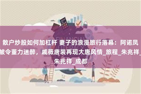 散户炒股如何加杠杆 妻子的浪漫旅行落幕：阿诺凤冠霞帔令董力迷醉，戚薇唐装再现大唐风情_旅程_朱兆祥_成都