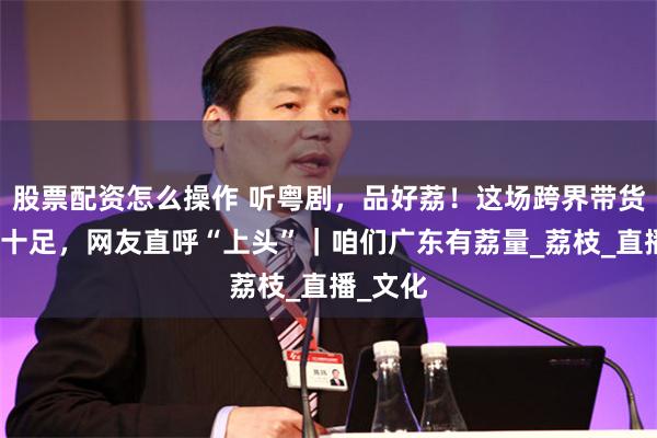 股票配资怎么操作 听粤剧，品好荔！这场跨界带货岭南味十足，网友直呼“上头”｜咱们广东有荔量_荔枝_直播_文化