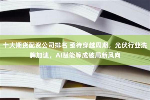 十大期货配资公司排名 亟待穿越周期，光伏行业洗牌加速，AI赋能等成破局新风向