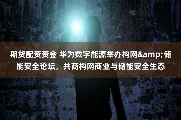 期货配资资金 华为数字能源举办构网&储能安全论坛，共商构网商业与储能安全生态