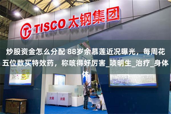 炒股资金怎么分配 88岁余慕莲近况曝光，每周花五位数买特效药，称咳得好厉害_项明生_治疗_身体