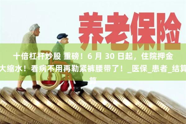 十倍杠杆炒股 重磅！6 月 30 日起，住院押金大缩水！看病不用再勒紧裤腰带了！_医保_患者_结算