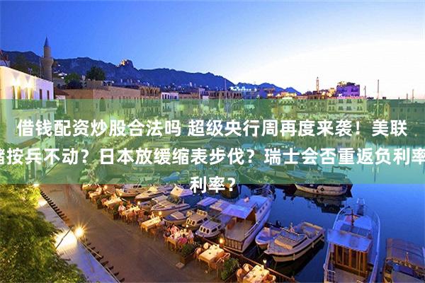 借钱配资炒股合法吗 超级央行周再度来袭！美联储按兵不动？日本放缓缩表步伐？瑞士会否重返负利率？