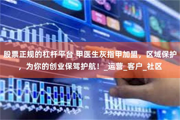 股票正规的杠杆平台 甲医生灰指甲加盟，区域保护，为你的创业保驾护航！_运营_客户_社区