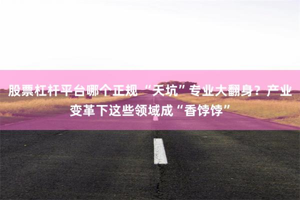 股票杠杆平台哪个正规 “天坑”专业大翻身？产业变革下这些领域成“香饽饽”