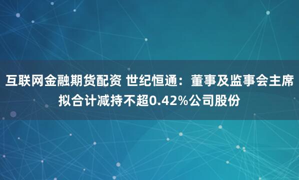 互联网金融期货配资 世纪恒通：董事及监事会主席拟合计减持不超0.42%公司股份