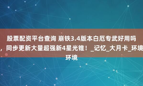 股票配资平台查询 崩铁3.4版本白厄专武好用吗，同步更新大量超强新4星光锥！_记忆_大月卡_环境