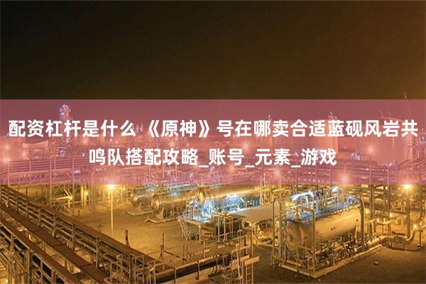 配资杠杆是什么 《原神》号在哪卖合适蓝砚风岩共鸣队搭配攻略_账号_元素_游戏