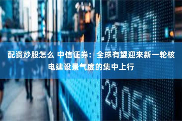 配资炒股怎么 中信证券：全球有望迎来新一轮核电建设景气度的集中上行