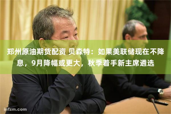 郑州原油期货配资 贝森特：如果美联储现在不降息，9月降幅或更大，秋季着手新主席遴选