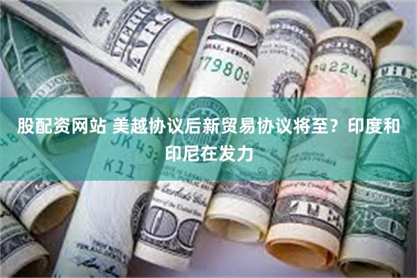 股配资网站 美越协议后新贸易协议将至？印度和印尼在发力